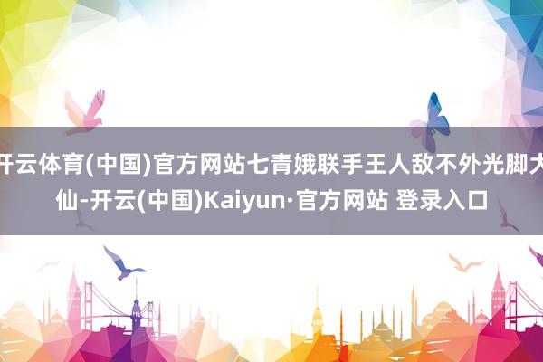 开云体育(中国)官方网站七青娥联手王人敌不外光脚大仙-开云(中国)Kaiyun·官方网站 登录入口