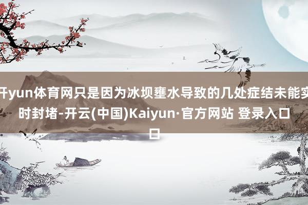 开yun体育网只是因为冰坝壅水导致的几处症结未能实时封堵-开云(中国)Kaiyun·官方网站 登录入口