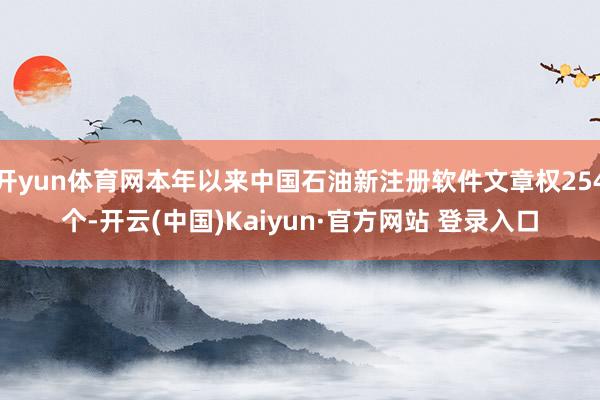 开yun体育网本年以来中国石油新注册软件文章权254个-开云(中国)Kaiyun·官方网站 登录入口