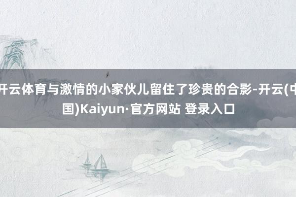 开云体育与激情的小家伙儿留住了珍贵的合影-开云(中国)Kaiyun·官方网站 登录入口