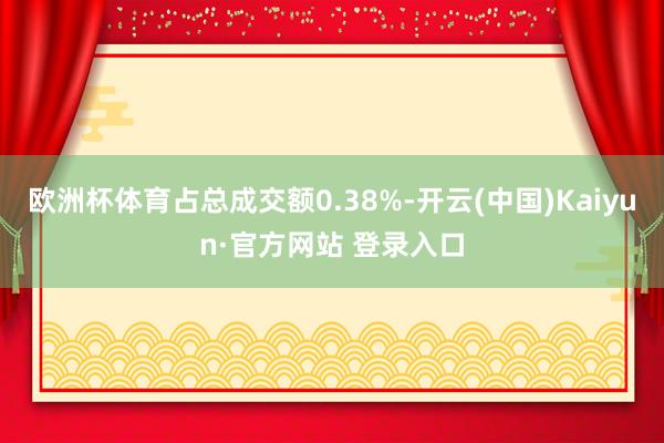 欧洲杯体育占总成交额0.38%-开云(中国)Kaiyun·官方网站 登录入口