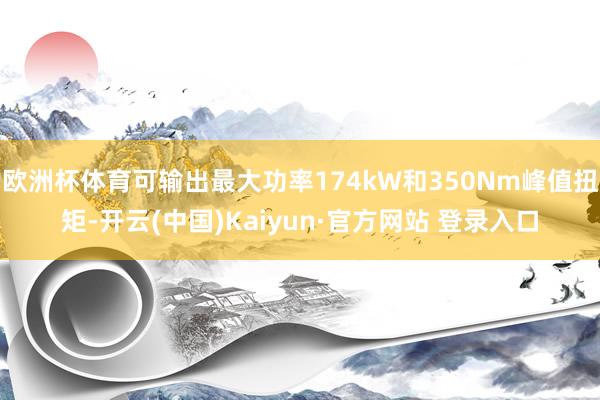 欧洲杯体育可输出最大功率174kW和350Nm峰值扭矩-开云(中国)Kaiyun·官方网站 登录入口