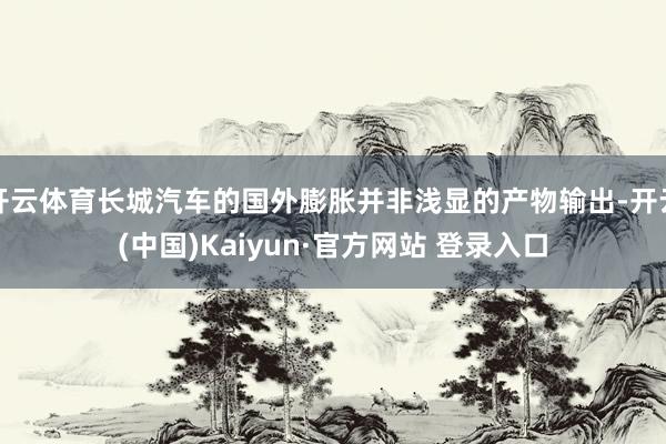 开云体育长城汽车的国外膨胀并非浅显的产物输出-开云(中国)Kaiyun·官方网站 登录入口