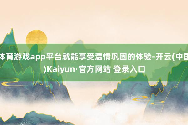体育游戏app平台就能享受温情巩固的体验-开云(中国)Kaiyun·官方网站 登录入口