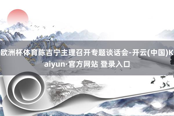 欧洲杯体育陈吉宁主理召开专题谈话会-开云(中国)Kaiyun·官方网站 登录入口