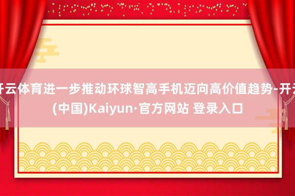 开云体育进一步推动环球智高手机迈向高价值趋势-开云(中国)Kaiyun·官方网站 登录入口