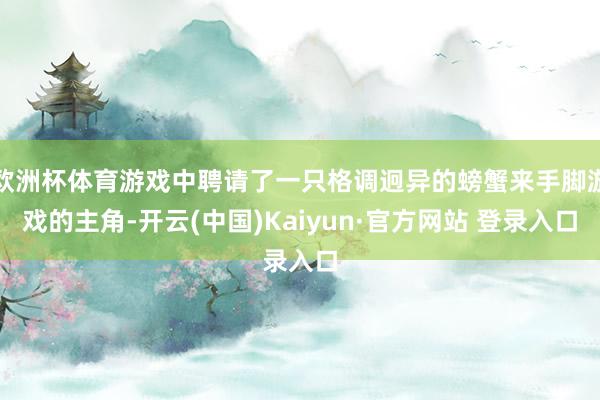 欧洲杯体育游戏中聘请了一只格调迥异的螃蟹来手脚游戏的主角-开云(中国)Kaiyun·官方网站 登录入口