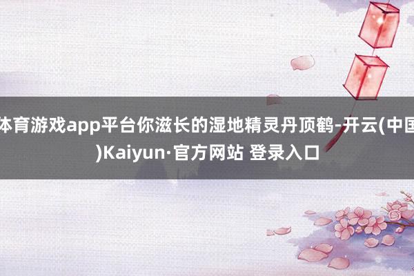 体育游戏app平台你滋长的湿地精灵丹顶鹤-开云(中国)Kaiyun·官方网站 登录入口