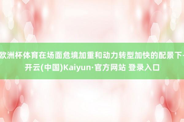欧洲杯体育　　在场面危境加重和动力转型加快的配景下-开云(中国)Kaiyun·官方网站 登录入口