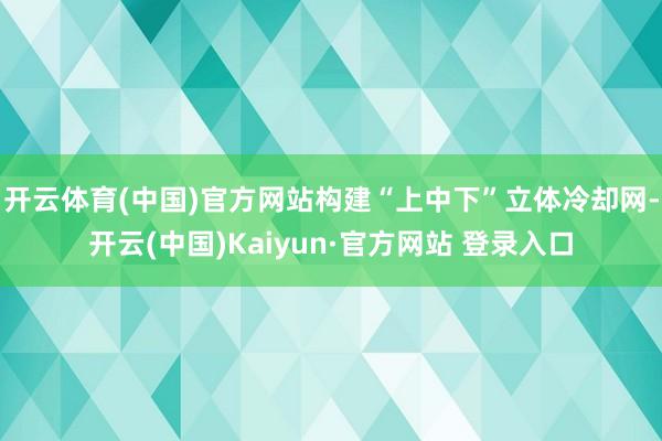 开云体育(中国)官方网站构建“上中下”立体冷却网-开云(中国)Kaiyun·官方网站 登录入口