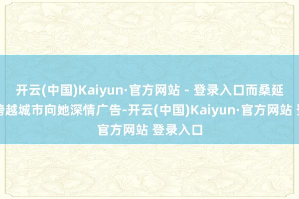 开云(中国)Kaiyun·官方网站 - 登录入口而桑延也终于跨越城市向她深情广告-开云(中国)Kaiyun·官方网站 登录入口
