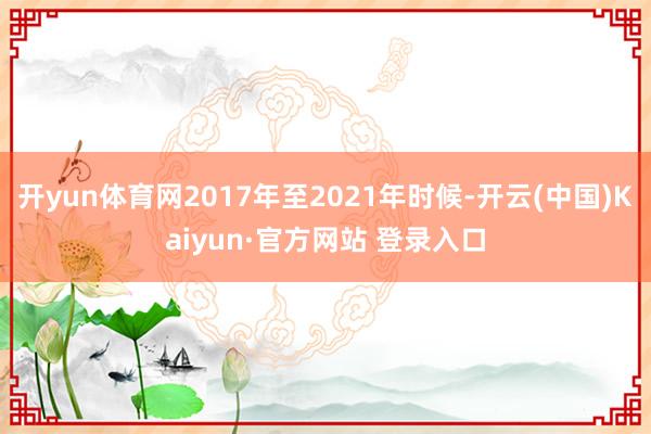 开yun体育网2017年至2021年时候-开云(中国)Kaiyun·官方网站 登录入口