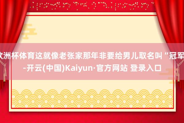 欧洲杯体育这就像老张家那年非要给男儿取名叫“冠军”-开云(中国)Kaiyun·官方网站 登录入口
