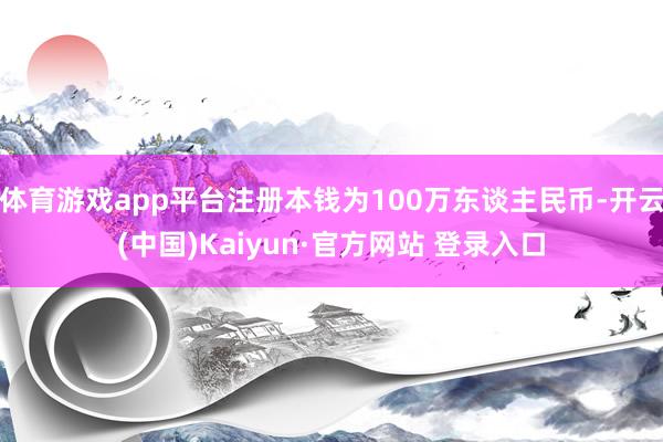 体育游戏app平台注册本钱为100万东谈主民币-开云(中国)Kaiyun·官方网站 登录入口