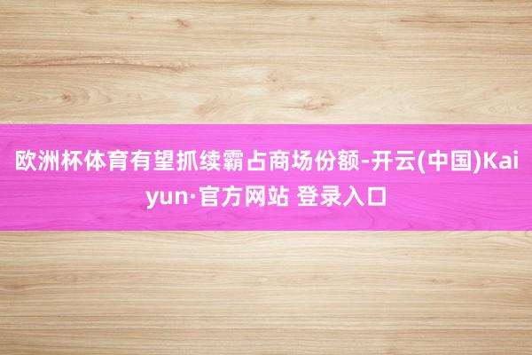 欧洲杯体育有望抓续霸占商场份额-开云(中国)Kaiyun·官方网站 登录入口