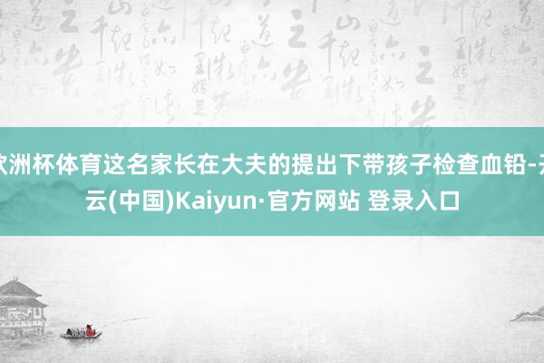 欧洲杯体育这名家长在大夫的提出下带孩子检查血铅-开云(中国)Kaiyun·官方网站 登录入口