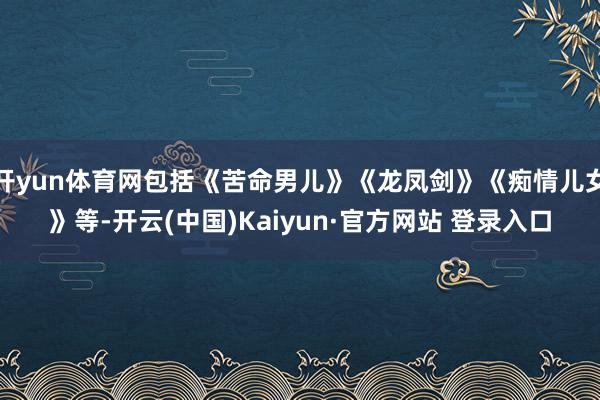 开yun体育网包括《苦命男儿》《龙凤剑》《痴情儿女》等-开云(中国)Kaiyun·官方网站 登录入口