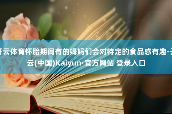 开云体育怀胎期间有的姆妈们会对特定的食品感有趣-开云(中国)Kaiyun·官方网站 登录入口