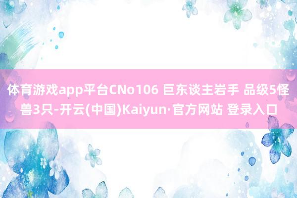 体育游戏app平台CNo106 巨东谈主岩手 品级5怪兽3只-开云(中国)Kaiyun·官方网站 登录入口