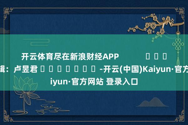 开云体育尽在新浪财经APP            						背负剪辑：卢昱君 							-开云(中国)Kaiyun·官方网站 登录入口