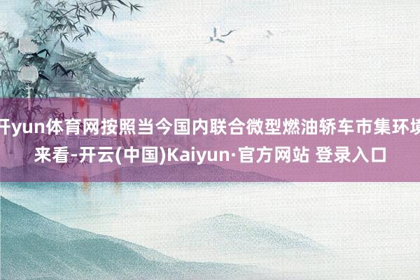 开yun体育网按照当今国内联合微型燃油轿车市集环境来看-开云(中国)Kaiyun·官方网站 登录入口