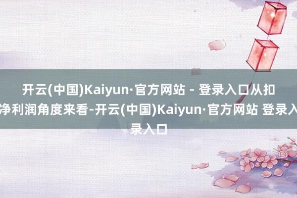 开云(中国)Kaiyun·官方网站 - 登录入口　　从扣非净利润角度来看-开云(中国)Kaiyun·官方网站 登录入口