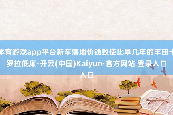 体育游戏app平台新车落地价钱致使比早几年的丰田卡罗拉低廉-开云(中国)Kaiyun·官方网站 登录入口