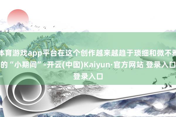 体育游戏app平台在这个创作越来越趋于琐细和微不雅的“小期间”-开云(中国)Kaiyun·官方网站 登录入口