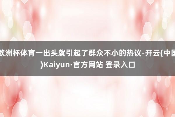 欧洲杯体育一出头就引起了群众不小的热议-开云(中国)Kaiyun·官方网站 登录入口