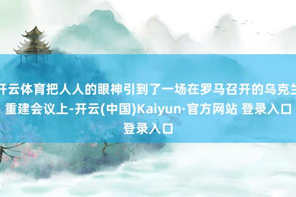 开云体育把人人的眼神引到了一场在罗马召开的乌克兰重建会议上-开云(中国)Kaiyun·官方网站 登录入口