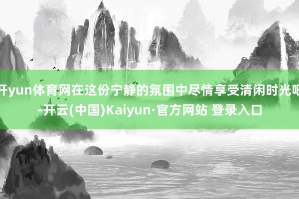 开yun体育网在这份宁静的氛围中尽情享受清闲时光吧-开云(中国)Kaiyun·官方网站 登录入口