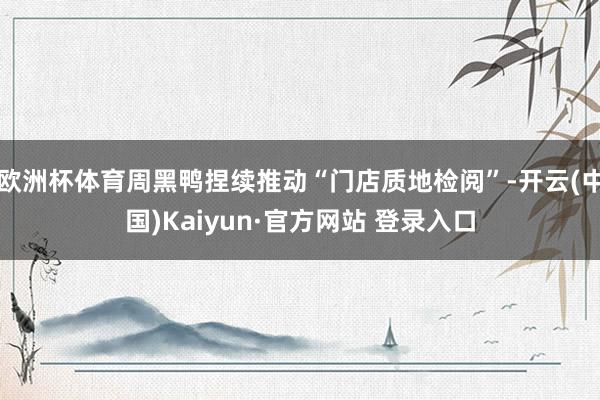 欧洲杯体育周黑鸭捏续推动“门店质地检阅”-开云(中国)Kaiyun·官方网站 登录入口
