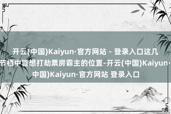 开云(中国)Kaiyun·官方网站 - 登录入口这几部影片在本年的春节档中皆想打劫票房霸主的位置-开云(中国)Kaiyun·官方网站 登录入口