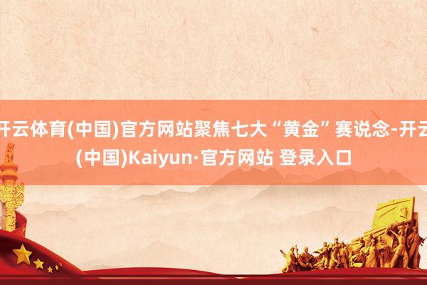 开云体育(中国)官方网站聚焦七大“黄金”赛说念-开云(中国)Kaiyun·官方网站 登录入口