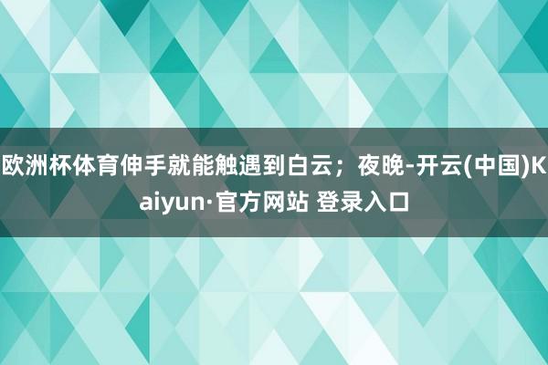 欧洲杯体育伸手就能触遇到白云；夜晚-开云(中国)Kaiyun·官方网站 登录入口