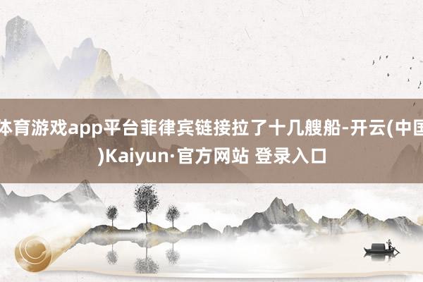 体育游戏app平台菲律宾链接拉了十几艘船-开云(中国)Kaiyun·官方网站 登录入口