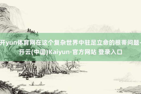 开yun体育网在这个复杂世界中驻足立命的根蒂问题-开云(中国)Kaiyun·官方网站 登录入口