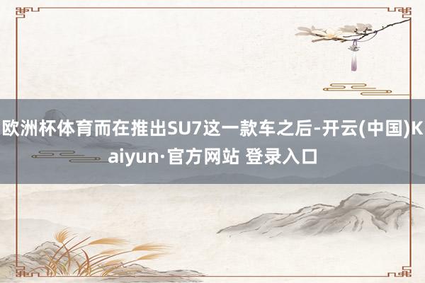 欧洲杯体育而在推出SU7这一款车之后-开云(中国)Kaiyun·官方网站 登录入口