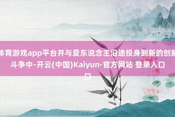 体育游戏app平台并与爱东说念主沿途投身到新的创新斗争中-开云(中国)Kaiyun·官方网站 登录入口