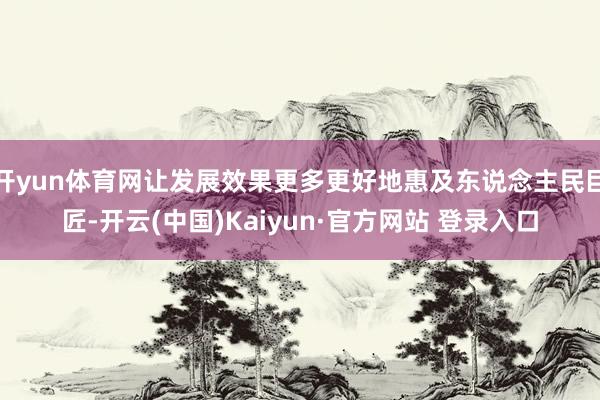 开yun体育网让发展效果更多更好地惠及东说念主民巨匠-开云(中国)Kaiyun·官方网站 登录入口