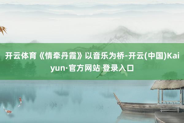 开云体育《情牵丹霞》以音乐为桥-开云(中国)Kaiyun·官方网站 登录入口