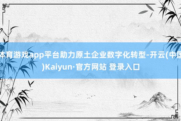 体育游戏app平台助力原土企业数字化转型-开云(中国)Kaiyun·官方网站 登录入口