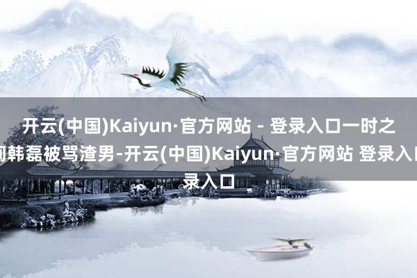 开云(中国)Kaiyun·官方网站 - 登录入口一时之间韩磊被骂渣男-开云(中国)Kaiyun·官方网站 登录入口