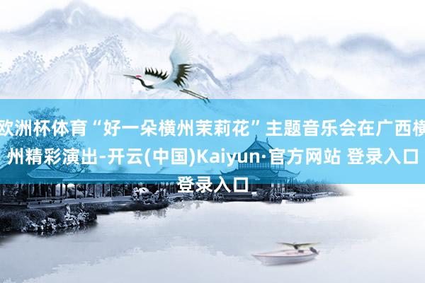 欧洲杯体育“好一朵横州茉莉花”主题音乐会在广西横州精彩演出-开云(中国)Kaiyun·官方网站 登录入口