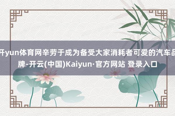 开yun体育网辛劳于成为备受大家消耗者可爱的汽车品牌-开云(中国)Kaiyun·官方网站 登录入口
