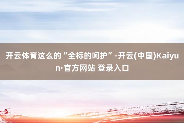 开云体育这么的“全标的呵护”-开云(中国)Kaiyun·官方网站 登录入口
