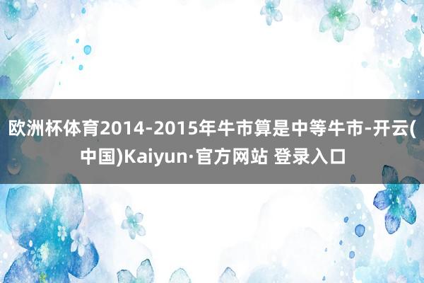 欧洲杯体育2014-2015年牛市算是中等牛市-开云(中国)Kaiyun·官方网站 登录入口