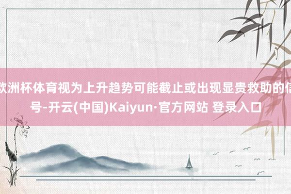欧洲杯体育视为上升趋势可能截止或出现显贵救助的信号-开云(中国)Kaiyun·官方网站 登录入口