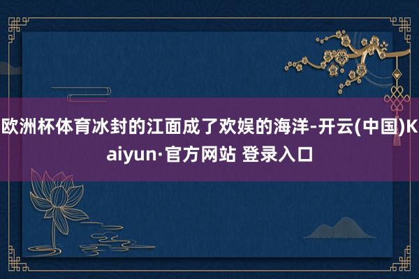 欧洲杯体育冰封的江面成了欢娱的海洋-开云(中国)Kaiyun·官方网站 登录入口