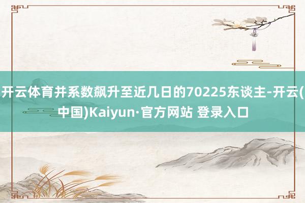 开云体育并系数飙升至近几日的70225东谈主-开云(中国)Kaiyun·官方网站 登录入口
